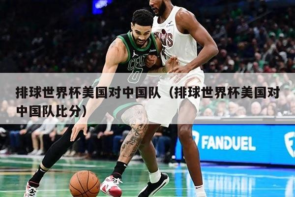 排球世界杯美国对中国队（排球世界杯美国对中国队比分）