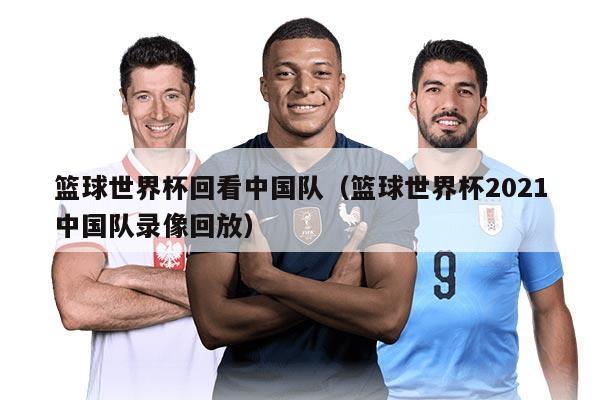 篮球世界杯回看中国队（篮球世界杯2021中国队录像回放）