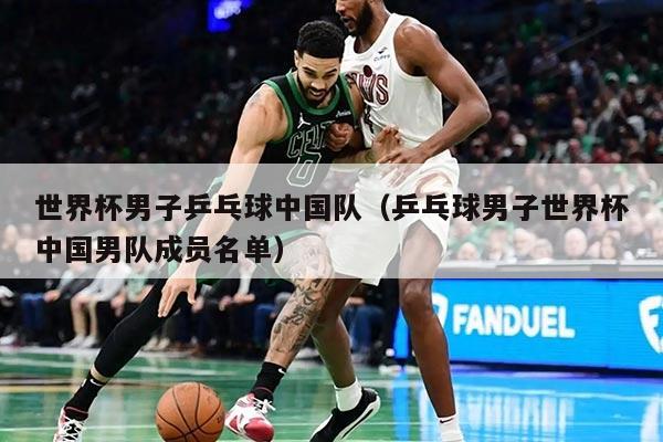 世界杯男子乒乓球中国队（乒乓球男子世界杯中国男队成员名单）