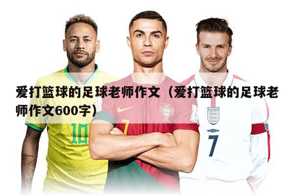 爱打篮球的足球老师作文（爱打篮球的足球老师作文600字）