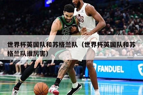世界杯英国队和苏格兰队（世界杯英国队和苏格兰队谁厉害）