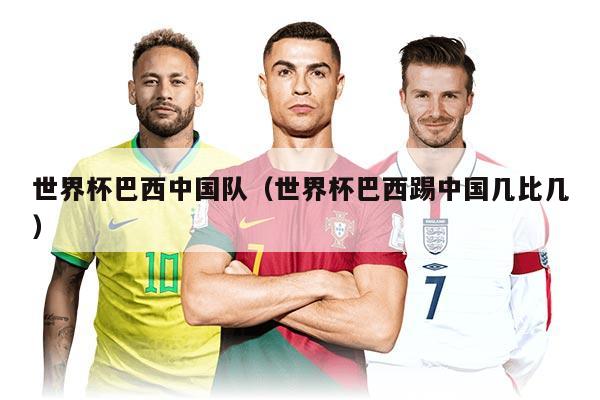世界杯巴西中国队（世界杯巴西踢中国几比几）