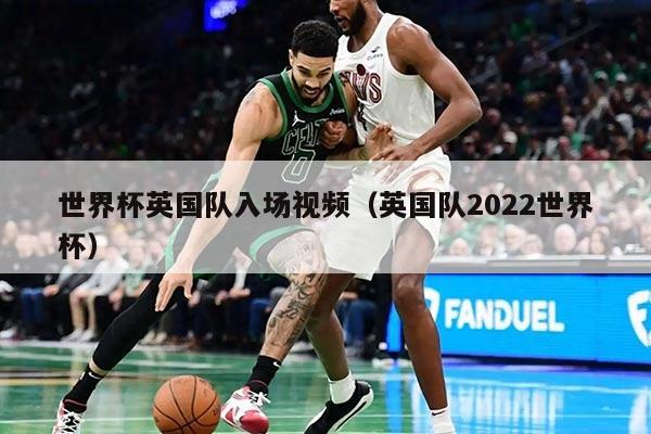世界杯英国队入场视频（英国队2022世界杯）