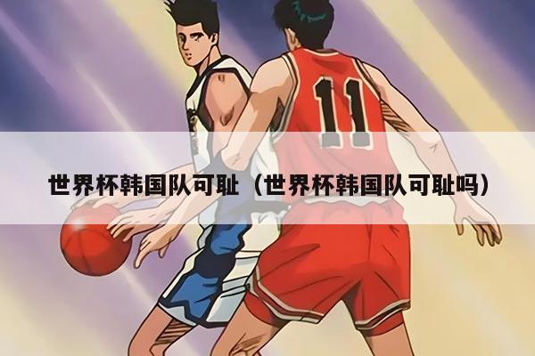 世界杯韩国队可耻（世界杯韩国队可耻吗）