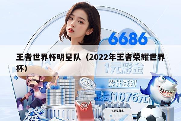 王者世界杯明星队（2022年王者荣耀世界杯）