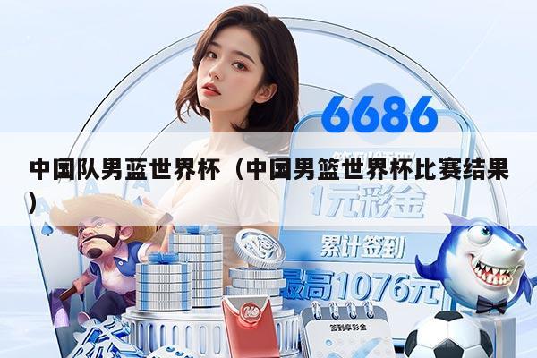 中国队男蓝世界杯(中国男篮世界杯比赛结果)